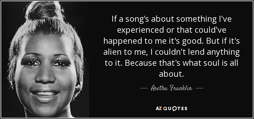 If a song's about something I've experienced or that could've happened to me it's good. But if it's alien to me, I couldn't lend anything to it. Because that's what soul is all about. - Aretha Franklin