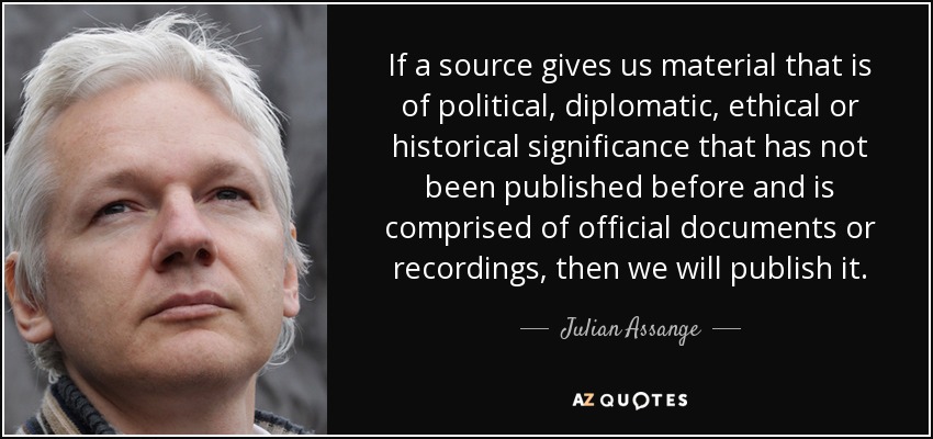 If a source gives us material that is of political, diplomatic, ethical or historical significance that has not been published before and is comprised of official documents or recordings, then we will publish it. - Julian Assange