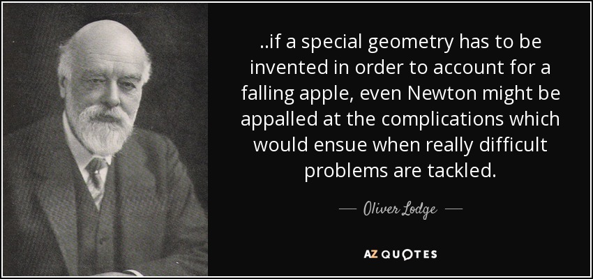 ..if a special geometry has to be invented in order to account for a falling apple, even Newton might be appalled at the complications which would ensue when really difficult problems are tackled. - Oliver Lodge