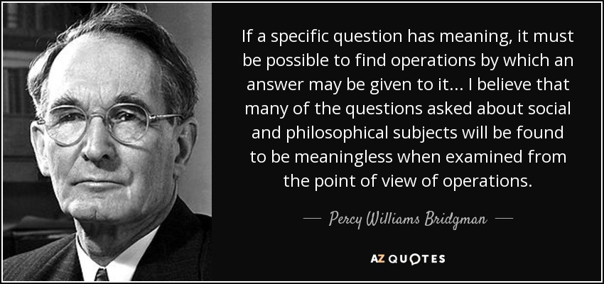If a specific question has meaning, it must be possible to find operations by which an answer may be given to it ... I believe that many of the questions asked about social and philosophical subjects will be found to be meaningless when examined from the point of view of operations. - Percy Williams Bridgman
