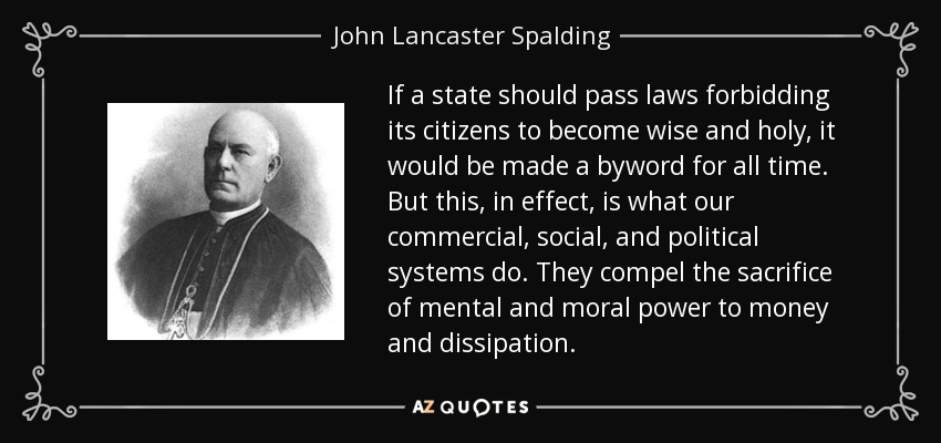 If a state should pass laws forbidding its citizens to become wise and holy, it would be made a byword for all time. But this, in effect, is what our commercial, social, and political systems do. They compel the sacrifice of mental and moral power to money and dissipation. - John Lancaster Spalding