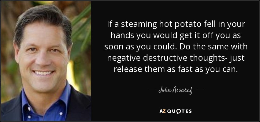 If a steaming hot potato fell in your hands you would get it off you as soon as you could. Do the same with negative destructive thoughts- just release them as fast as you can. - John Assaraf
