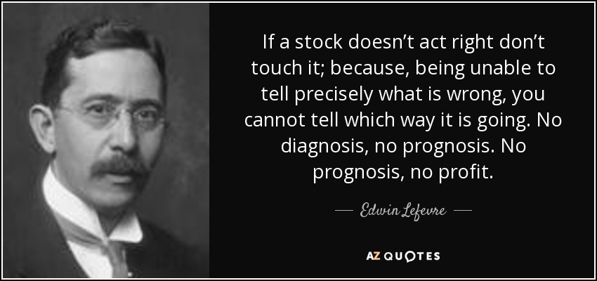 If a stock doesn’t act right don’t touch it; because, being unable to tell precisely what is wrong, you cannot tell which way it is going. No diagnosis, no prognosis. No prognosis, no profit. - Edwin Lefevre