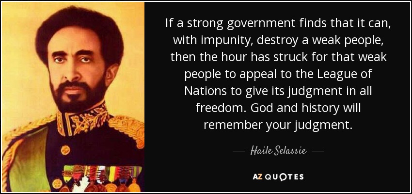If a strong government finds that it can, with impunity, destroy a weak people, then the hour has struck for that weak people to appeal to the League of Nations to give its judgment in all freedom. God and history will remember your judgment. - Haile Selassie