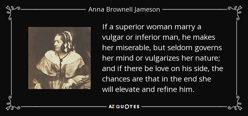 If a superior woman marry a vulgar or inferior man, he makes her miserable, but seldom governs her mind or vulgarizes her nature; and if there be love on his side, the chances are that in the end she will elevate and refine him. - Anna Brownell Jameson