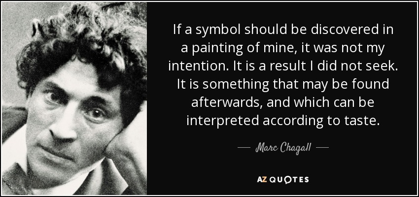 If a symbol should be discovered in a painting of mine, it was not my intention. It is a result I did not seek. It is something that may be found afterwards, and which can be interpreted according to taste. - Marc Chagall