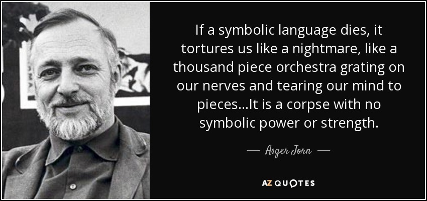 If a symbolic language dies, it tortures us like a nightmare, like a thousand piece orchestra grating on our nerves and tearing our mind to pieces.. .It is a corpse with no symbolic power or strength. - Asger Jorn