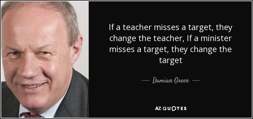 If a teacher misses a target, they change the teacher, If a minister misses a target, they change the target - Damian Green