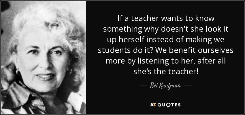 If a teacher wants to know something why doesn't she look it up herself instead of making we students do it? We benefit ourselves more by listening to her, after all she's the teacher! - Bel Kaufman