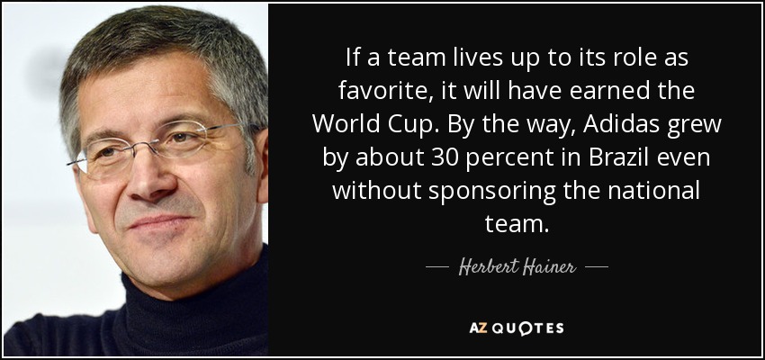 If a team lives up to its role as favorite, it will have earned the World Cup. By the way, Adidas grew by about 30 percent in Brazil even without sponsoring the national team. - Herbert Hainer