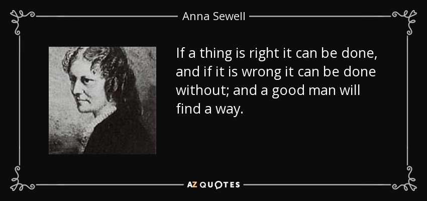 If a thing is right it can be done, and if it is wrong it can be done without; and a good man will find a way. - Anna Sewell