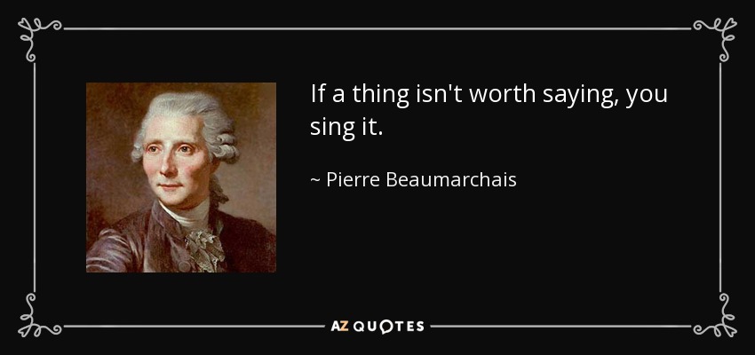If a thing isn't worth saying, you sing it. - Pierre Beaumarchais