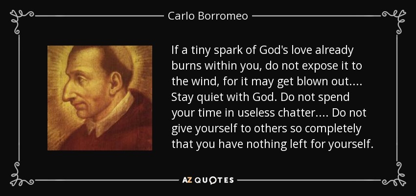 If a tiny spark of God's love already burns within you, do not expose it to the wind, for it may get blown out.... Stay quiet with God. Do not spend your time in useless chatter.... Do not give yourself to others so completely that you have nothing left for yourself. - Carlo Borromeo