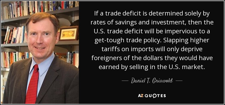If a trade deficit is determined solely by rates of savings and investment, then the U.S. trade deficit will be impervious to a get-tough trade policy. Slapping higher tariffs on imports will only deprive foreigners of the dollars they would have earned by selling in the U.S. market. - Daniel T. Griswold