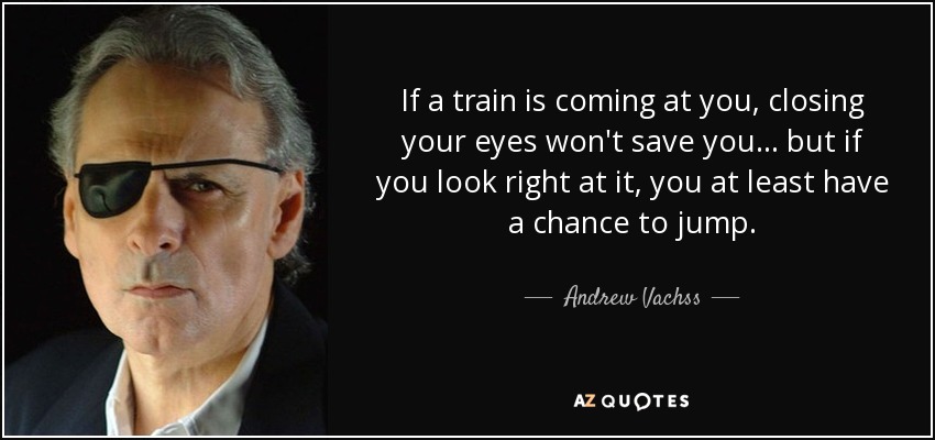 If a train is coming at you, closing your eyes won't save you ... but if you look right at it, you at least have a chance to jump. - Andrew Vachss
