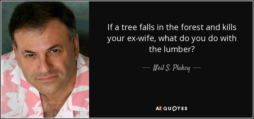 If a tree falls in the forest and kills your ex-wife, what do you do with the lumber? - Neil S. Plakcy