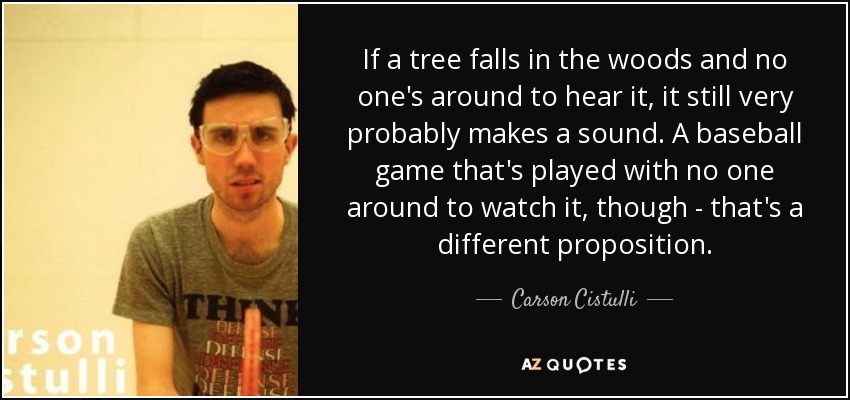 If a tree falls in the woods and no one's around to hear it, it still very probably makes a sound. A baseball game that's played with no one around to watch it, though - that's a different proposition. - Carson Cistulli