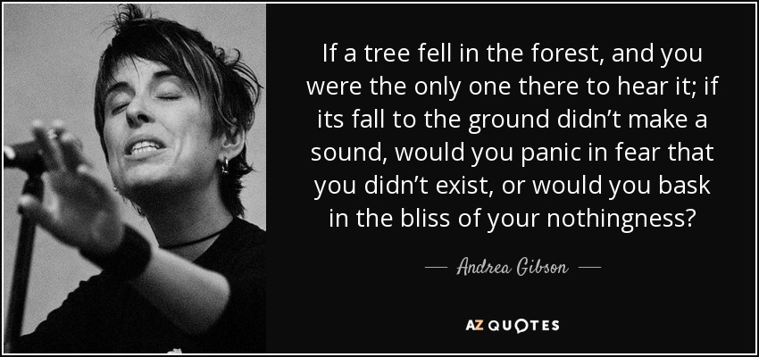 If a tree fell in the forest, and you were the only one there to hear it; if its fall to the ground didn’t make a sound, would you panic in fear that you didn’t exist, or would you bask in the bliss of your nothingness? - Andrea Gibson