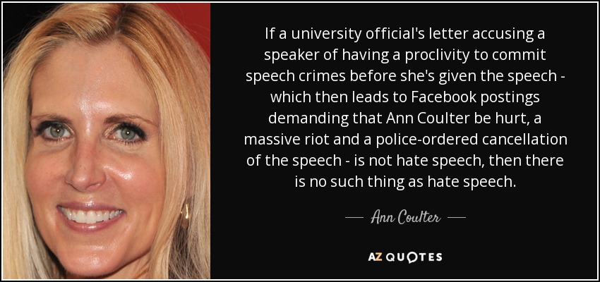 If a university official's letter accusing a speaker of having a proclivity to commit speech crimes before she's given the speech - which then leads to Facebook postings demanding that Ann Coulter be hurt, a massive riot and a police-ordered cancellation of the speech - is not hate speech, then there is no such thing as hate speech. - Ann Coulter