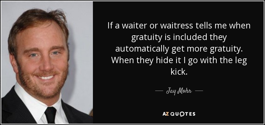 If a waiter or waitress tells me when gratuity is included they automatically get more gratuity. When they hide it I go with the leg kick. - Jay Mohr