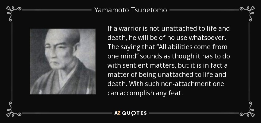 If a warrior is not unattached to life and death, he will be of no use whatsoever. The saying that “All abilities come from one mind” sounds as though it has to do with sentient matters, but it is in fact a matter of being unattached to life and death. With such non-attachment one can accomplish any feat. - Yamamoto Tsunetomo