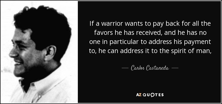 If a warrior wants to pay back for all the favors he has received, and he has no one in particular to address his payment to, he can address it to the spirit of man, That's always a very small account, and whatever one puts in it is more than enough. - Carlos Castaneda