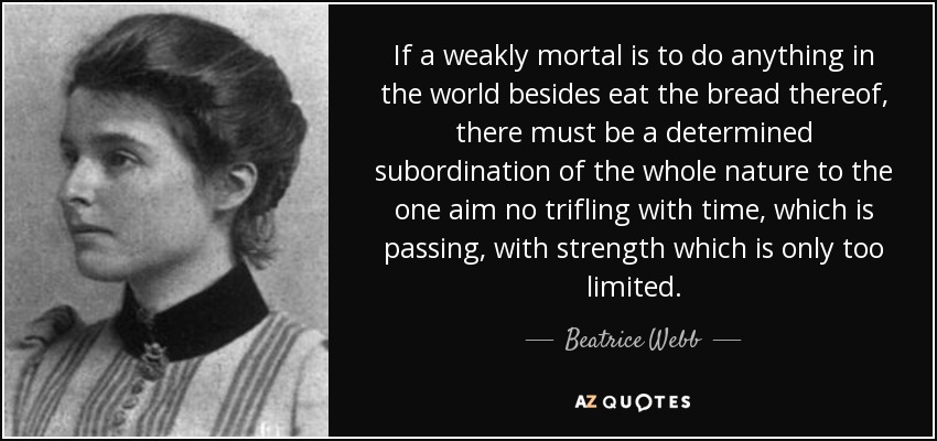 If a weakly mortal is to do anything in the world besides eat the bread thereof, there must be a determined subordination of the whole nature to the one aim no trifling with time, which is passing, with strength which is only too limited. - Beatrice Webb