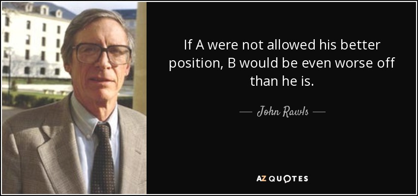 If A were not allowed his better position, B would be even worse off than he is. - John Rawls