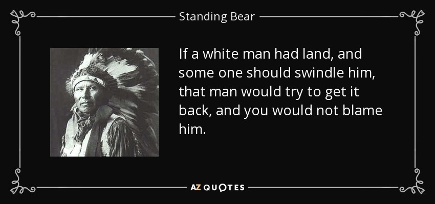 If a white man had land, and some one should swindle him, that man would try to get it back, and you would not blame him. - Standing Bear