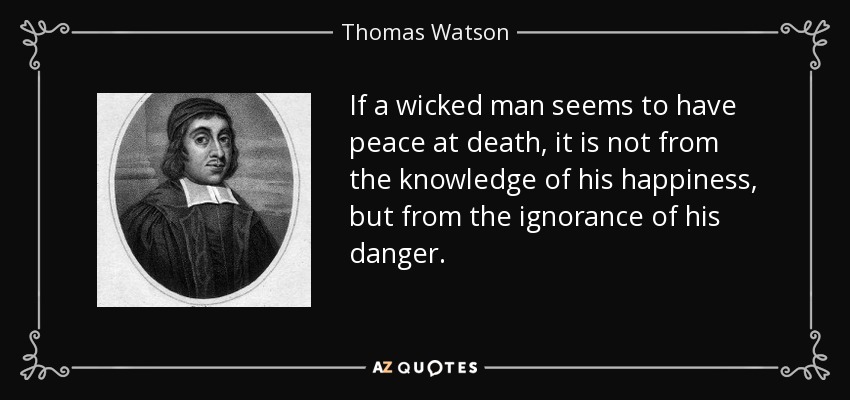 If a wicked man seems to have peace at death, it is not from the knowledge of his happiness, but from the ignorance of his danger. - Thomas Watson