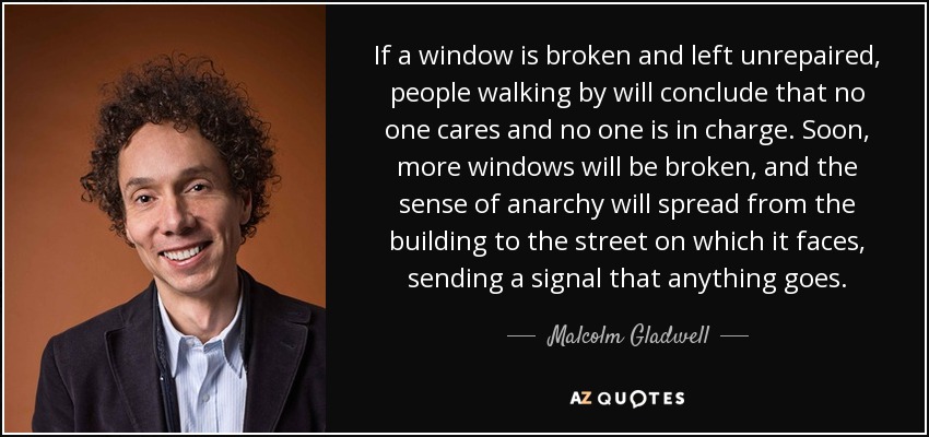 If a window is broken and left unrepaired, people walking by will conclude that no one cares and no one is in charge. Soon, more windows will be broken, and the sense of anarchy will spread from the building to the street on which it faces, sending a signal that anything goes. - Malcolm Gladwell