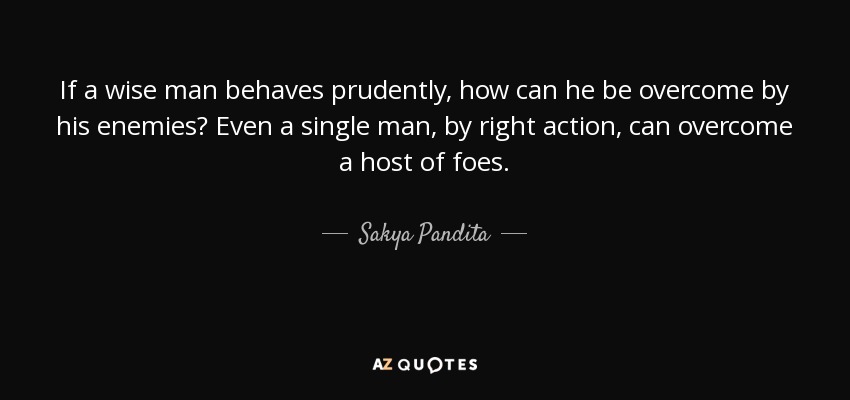 If a wise man behaves prudently, how can he be overcome by his enemies? Even a single man, by right action, can overcome a host of foes. - Sakya Pandita