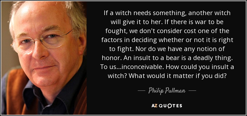 If a witch needs something, another witch will give it to her. If there is war to be fought, we don't consider cost one of the factors in deciding whether or not it is right to fight. Nor do we have any notion of honor. An insult to a bear is a deadly thing. To us...inconceivable. How could you insult a witch? What would it matter if you did? - Philip Pullman