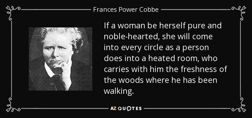If a woman be herself pure and noble-hearted, she will come into every circle as a person does into a heated room, who carries with him the freshness of the woods where he has been walking. - Frances Power Cobbe