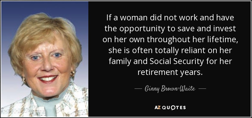If a woman did not work and have the opportunity to save and invest on her own throughout her lifetime, she is often totally reliant on her family and Social Security for her retirement years. - Ginny Brown-Waite
