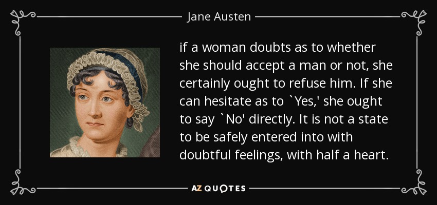 if a woman doubts as to whether she should accept a man or not, she certainly ought to refuse him. If she can hesitate as to `Yes,' she ought to say `No' directly. It is not a state to be safely entered into with doubtful feelings, with half a heart. - Jane Austen