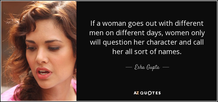 If a woman goes out with different men on different days, women only will question her character and call her all sort of names. - Esha Gupta