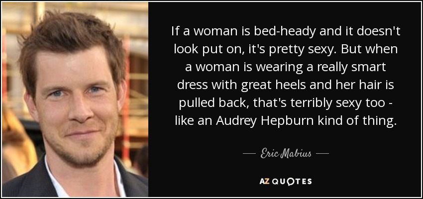 If a woman is bed-heady and it doesn't look put on, it's pretty sexy. But when a woman is wearing a really smart dress with great heels and her hair is pulled back, that's terribly sexy too - like an Audrey Hepburn kind of thing. - Eric Mabius