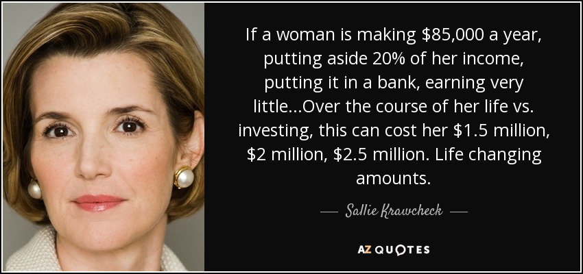 If a woman is making $85,000 a year, putting aside 20% of her income, putting it in a bank, earning very little...Over the course of her life vs. investing, this can cost her $1.5 million, $2 million, $2.5 million. Life changing amounts. - Sallie Krawcheck