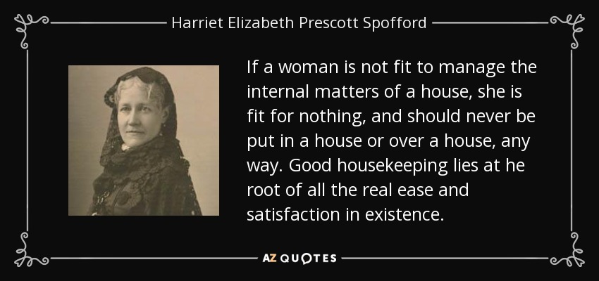 If a woman is not fit to manage the internal matters of a house, she is fit for nothing, and should never be put in a house or over a house, any way. Good housekeeping lies at he root of all the real ease and satisfaction in existence. - Harriet Elizabeth Prescott Spofford