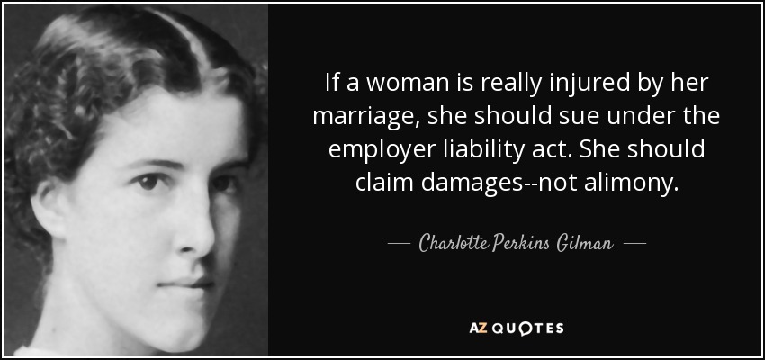 If a woman is really injured by her marriage, she should sue under the employer liability act. She should claim damages--not alimony. - Charlotte Perkins Gilman