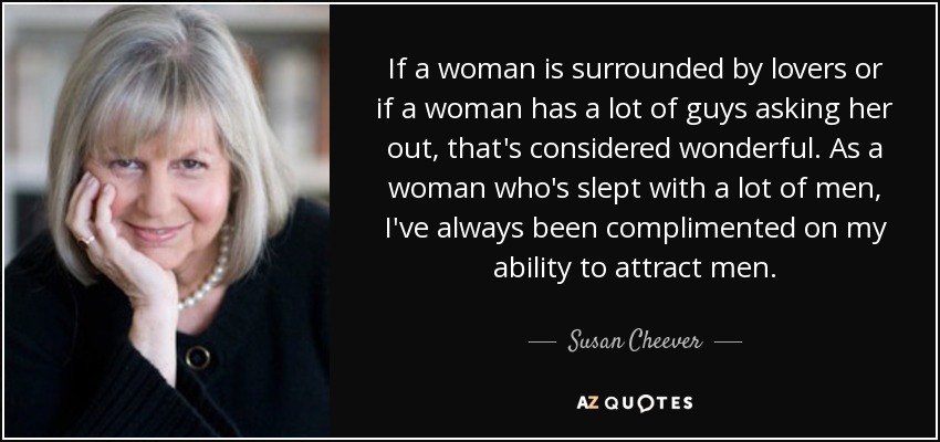 If a woman is surrounded by lovers or if a woman has a lot of guys asking her out, that's considered wonderful. As a woman who's slept with a lot of men, I've always been complimented on my ability to attract men. - Susan Cheever