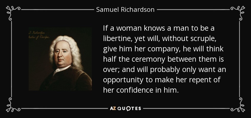 If a woman knows a man to be a libertine, yet will, without scruple, give him her company, he will think half the ceremony between them is over; and will probably only want an opportunity to make her repent of her confidence in him. - Samuel Richardson