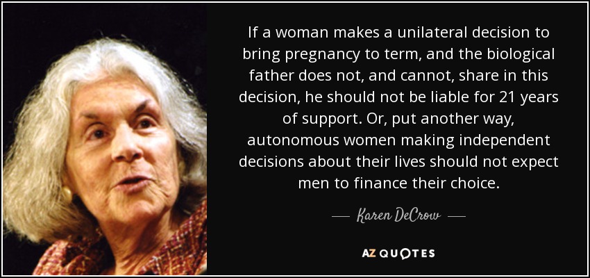 If a woman makes a unilateral decision to bring pregnancy to term, and the biological father does not, and cannot, share in this decision, he should not be liable for 21 years of support. Or, put another way, autonomous women making independent decisions about their lives should not expect men to finance their choice. - Karen DeCrow