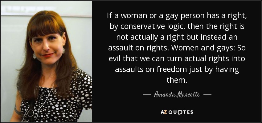 If a woman or a gay person has a right, by conservative logic, then the right is not actually a right but instead an assault on rights. Women and gays: So evil that we can turn actual rights into assaults on freedom just by having them. - Amanda Marcotte