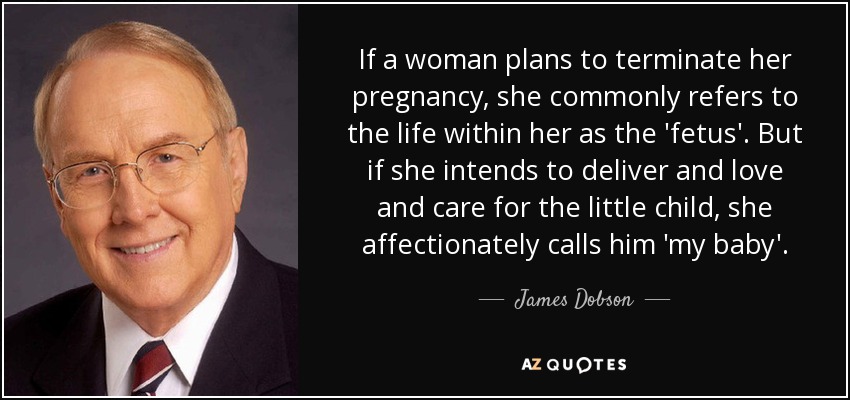 If a woman plans to terminate her pregnancy, she commonly refers to the life within her as the 'fetus'. But if she intends to deliver and love and care for the little child, she affectionately calls him 'my baby'. - James Dobson