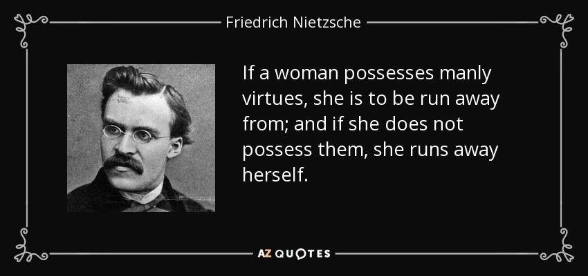 If a woman possesses manly virtues, she is to be run away from; and if she does not possess them, she runs away herself. - Friedrich Nietzsche
