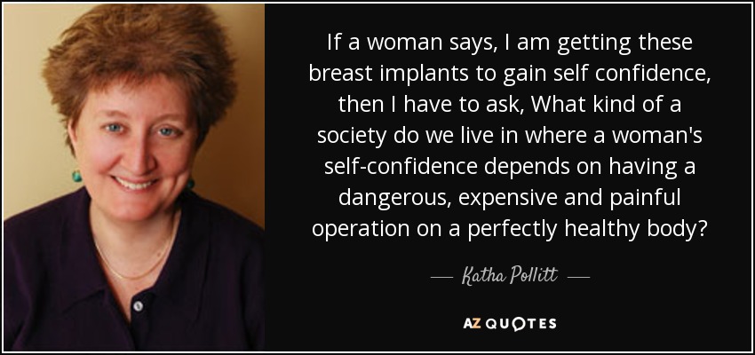 If a woman says, I am getting these breast implants to gain self confidence, then I have to ask, What kind of a society do we live in where a woman's self-confidence depends on having a dangerous, expensive and painful operation on a perfectly healthy body? - Katha Pollitt