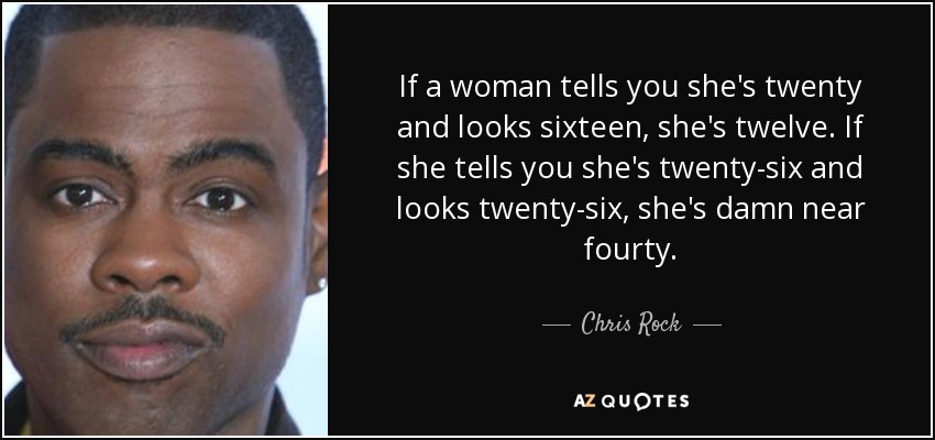 If a woman tells you she's twenty and looks sixteen, she's twelve. If she tells you she's twenty-six and looks twenty-six, she's damn near fourty. - Chris Rock