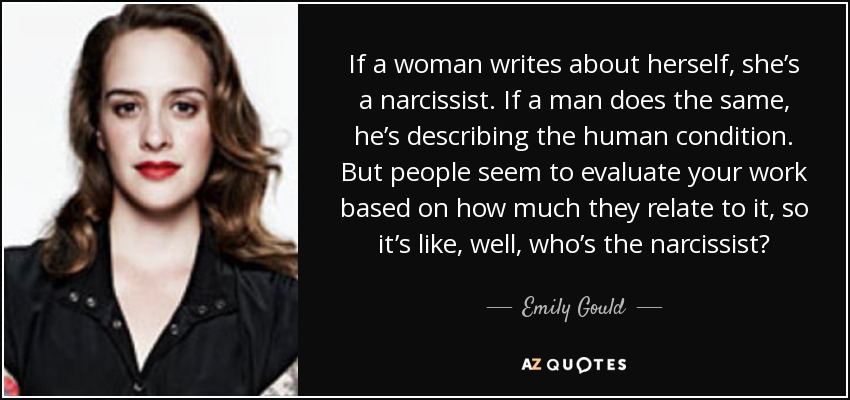If a woman writes about herself, she’s a narcissist. If a man does the same, he’s describing the human condition. But people seem to evaluate your work based on how much they relate to it, so it’s like, well, who’s the narcissist? - Emily Gould